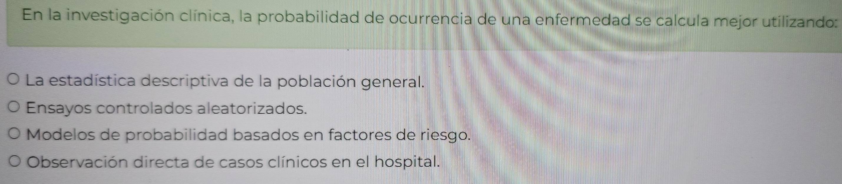 En la investigación clínica, la probabilidad de ocurrencia de una enfermedad se calcula mejor utilizando:
La estadística descriptiva de la población general.
Ensayos controlados aleatorizados.
Modelos de probabilidad basados en factores de riesgo.
Observación directa de casos clínicos en el hospital.