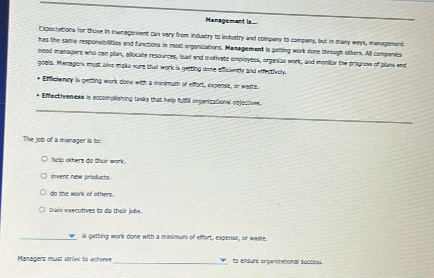 Management is...
Expectations for those in management can vary from industry to industry and company to company, but in many ways, management
has the same responsibilities and functions in most organizations. Management is getting work done through others. All companies
need managers who can plan, allocate resources, lead and motivate employees, organize work, and monitor the progress of plans and
goals. Managers must also make sure that work is getting done efficiently and effectively.
Efficiency is getting work done with a minimum of effort, expense, or waste.
Effectiveness is accomplishing tasks that help fulfill organizational objectives.
The job of a manager is to:
help others do their work.
invent new products.
do the work of others.
train executives to do their jobs.
_
is getting work done with a minimum of effort, expense, or waste.
Managers must strive to achieve_ to ensure organizational success.