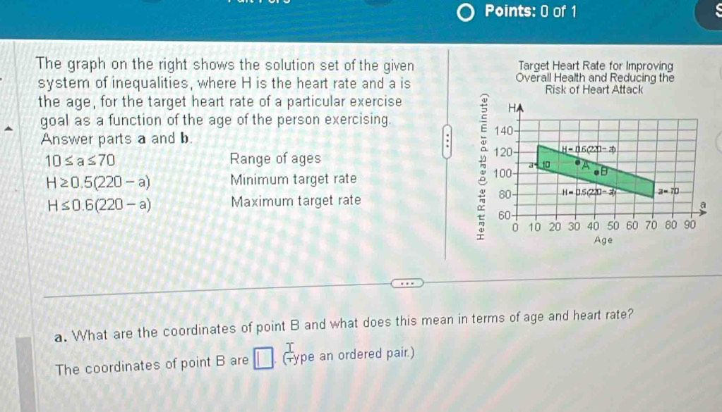 The graph on the right shows the solution set of the given Target Heart Rate for Improving 
system of inequalities, where H is the heart rate and a is Overall Health and Reducing the 
Risk of Heart Attack 
the age, for the target heart rate of a particular exercise
H
goal as a function of the age of the person exercising. 
Answer parts a and b. 140
: 120 _ overline y220(220-x)
10≤ a≤ 70 Range of ages
10
H≥ 0.5(220-a) Minimum target rate
100 B
H≤ 0.6(220-a)
Maximum target rate
80 H=D.5(220-2) a=70
a
60
0 10 20 30 40 50 60 70 80 90
Age Ag
a. What are the coordinates of point B and what does this mean in terms of age and heart rate? 
The coordinates of point B are 1 (-ype an ordered pair.)