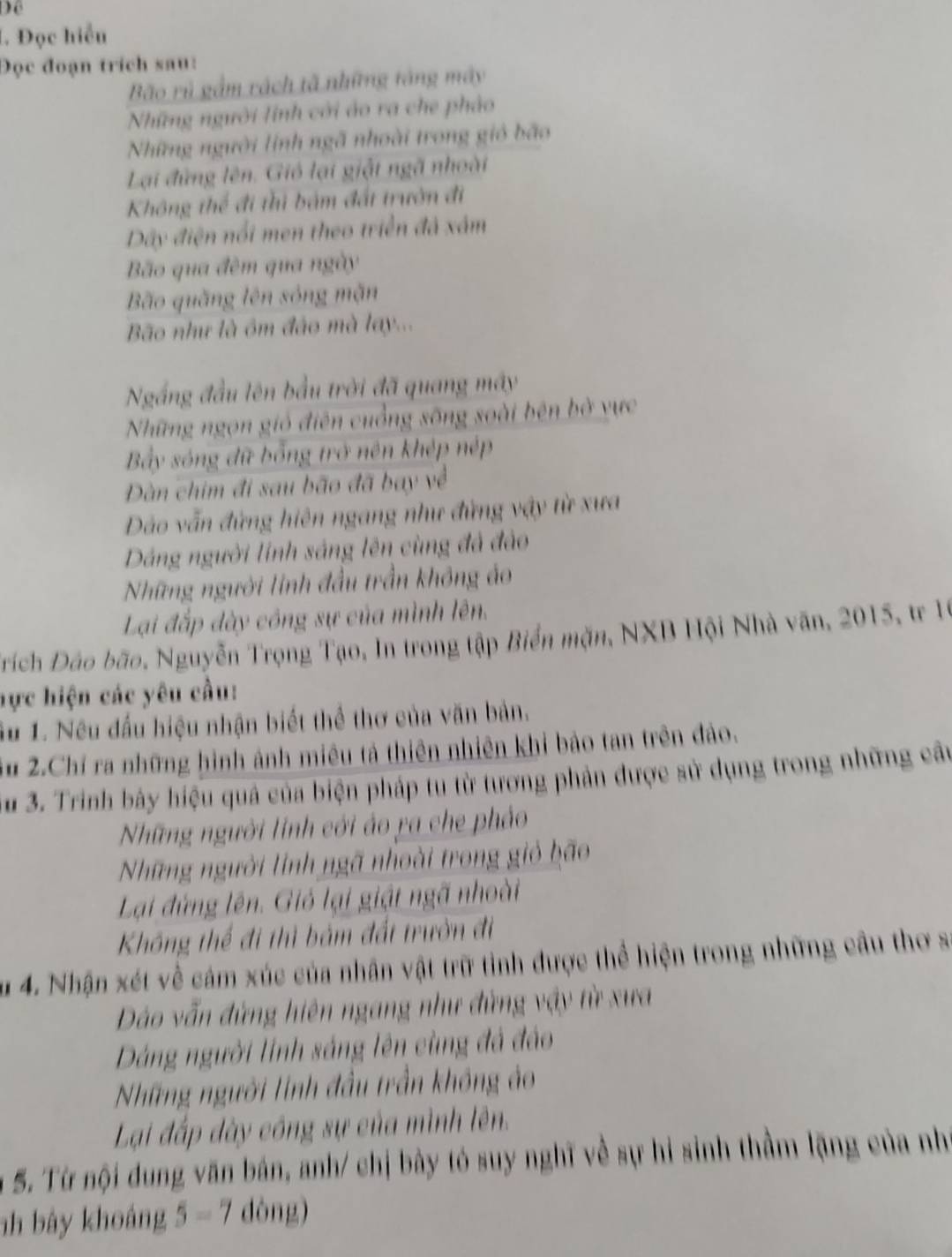 Để
L. Đọc hiểu
Đọc đoạn trích sau:
Bão rù gầm rách tã những tăng máy
Những người lính cời áo ra che phảo
Những người linh ngã nhoài trong gió bão
Lại đứng lên. Gió lại giật ngã nhoài
Không thể đi thì bám đất trườn đi
Dây điện nổi men theo triển đã xâm
Bão qua đèm qua ngày
Bão quǎng lên sóng mặn
Bão như là ôm đảo mà lay...
Ngắng đầu lên bầu trời đã quang máy
Những ngọn gió điện cuồng sông soài bên bờ vực
Bây sóng dữ bổng trở nên khép nép
Dàn chim đi sau bão đã bay về
Dảo vẫn đứng hiện ngang như đứng vậy từ xưa
Dáng người lính sáng lên cùng đá đảo
Những người linh đầu trần không áo
Lại đấp dày công sự của mình lên.
Trích Đảo bão, Nguyễn Trọng Tạo, In trong tập Biển mặn, NXB Hội Nhà văn, 2015, tr 16
hực hiện các yêu cầu:
Su 1. Nêu đấu hiệu nhận biết thể thơ của văn bản.
3u 2.Chí ra những hình ảnh miêu tả thiên nhiên khi bảo tan trên đảo.
3u 3. Trinh bày hiệu quả của biện pháp tu từ tương phản được sử dụng trong những cầu
Những người lính cới áo ra che phảo
Những người linh ngã nhoài trong gió bão
Lại đứng lên. Gió lại giật ngã nhoài
Không thể đi thì bảm đất trườn đi
Su 4. Nhận xét về cảm xúc của nhân vật trữ tình được thể hiện trong những cầu thơ s
Dảo vẫn đứng hiên ngang như đứng vậy từ xưa
Dảng người lính sáng lên cùng đá đảo
Những người linh đầu trần không ảo
Lại đấp dày công sự của mình lên.
5. Từ nội dung văn bản, anh/ chị bày tó suy nghĩ về sự hi sinh thầm lặng của nhí
nh bày khoáng 5-7 dòng)