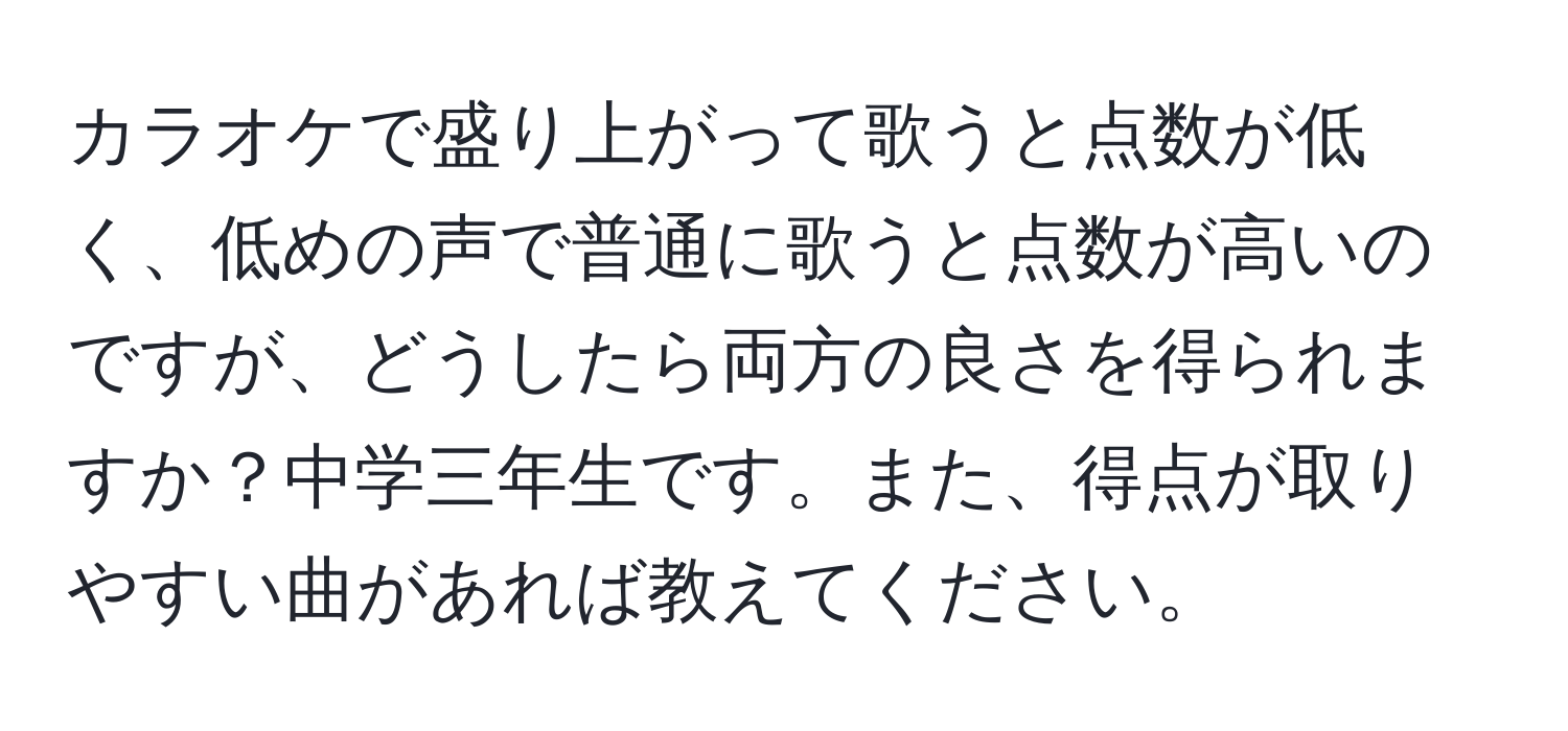 カラオケで盛り上がって歌うと点数が低く、低めの声で普通に歌うと点数が高いのですが、どうしたら両方の良さを得られますか？中学三年生です。また、得点が取りやすい曲があれば教えてください。