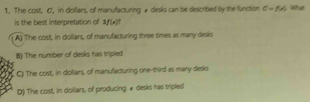 The cost, C, in dollars, of manufacturing a desks can be described by the function C=f(x) L Wfat
is the best interpretation of 3f(s)
A) The cost, in dollars, of manufacturing three times as many desks
B) The number of desks has tripled
C) The cost, in dollars, of manufacturing one-third as many desks
D) The cost, in dollars, of producing £ desks has tripled