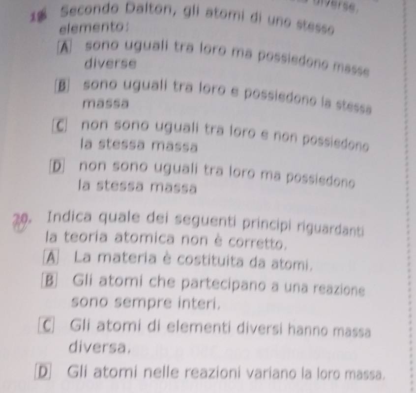 uiverse.
1 Secondo Dalton, gli atomi di uno stesse
elemento:
A sono uguali tra loro ma possisdone masse
diverse
B] sono uguali tra loro e possisdono la stesa
massa
C non sono uguali tra loro e non possiedono 
la stessa mássa
[D] non sono uguali tra loro ma possiedono
la stessa mássa
20. Indica quale dei seguenti principi riguardanti
la teoria atomica non è corretto.
A La materia è costituita da atomi.
B Gli atomi che partecipano a una reazione
sono sempre interi.
C Gli atomi di elementi diversi hanno massa
diversa.
D] Gli atomi nelle reazioni variano la loro massa.