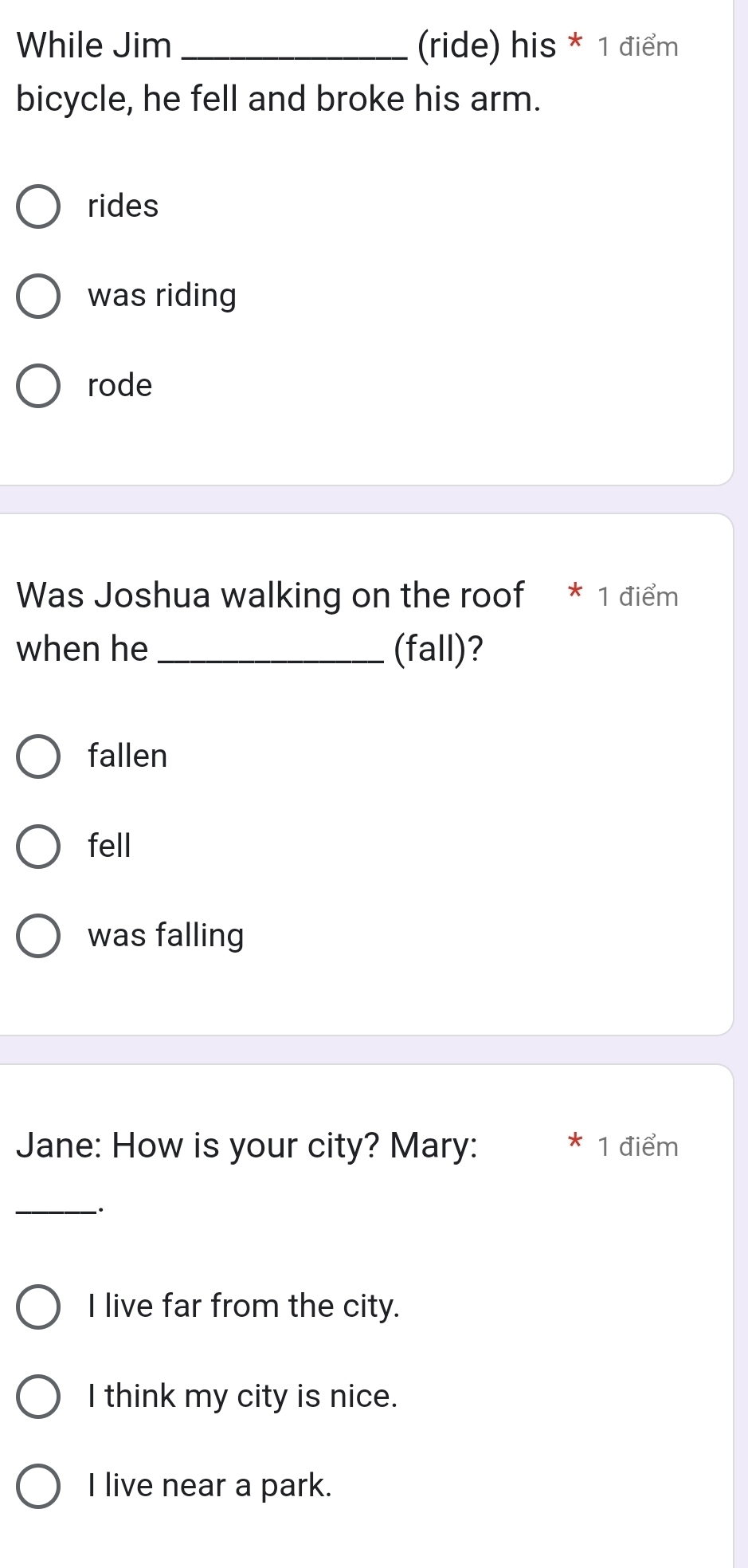 While Jim _(ride) his * 1 điểm
bicycle, he fell and broke his arm.
rides
was riding
rode
Was Joshua walking on the roof * 1 điểm
when he _(fall)?
fallen
fell
was falling
Jane: How is your city? Mary: 1 điểm
I
_
.
I live far from the city.
I think my city is nice.
I live near a park.