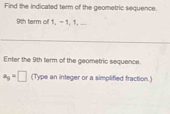 Find the indicated term of the geometric sequence.
9th term of 1, - 1, 1, ... 
Enter the 9th term of the geometric sequence.
a_9=□ (Type an integer or a simplified fraction.)