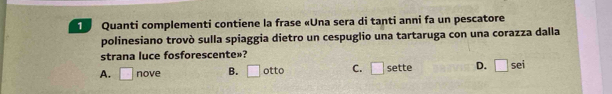 Quanti complementi contiene la frase «Una sera di tanti anni fa un pescatore
polinesiano trovò sulla spiaggia dietro un cespuglio una tartaruga con una corazza dalla
strana luce fosforescente»?
A. □ nove B. □ otto C. □ sette D. □ sei