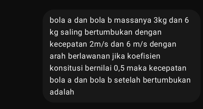 bola a dan bola b massanya 3kg dan 6
kg saling bertumbukan dengan 
kecepatan 2m/s dan 6 m/s dengan 
arah berlawanan jika koefisien 
konsitusi bernilai 0,5 maka kecepatan 
bola a dan bola b setelah bertumbukan 
adalah