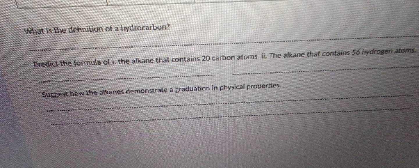 What is the definition of a hydrocarbon? 
_ 
Predict the formula of i. the alkane that contains 20 carbon atoms ii. The alkane that contains 56 hydrogen atoms. 
_ 
_ 
Suggest how the alkanes demonstrate a graduation in physical properties. 
_