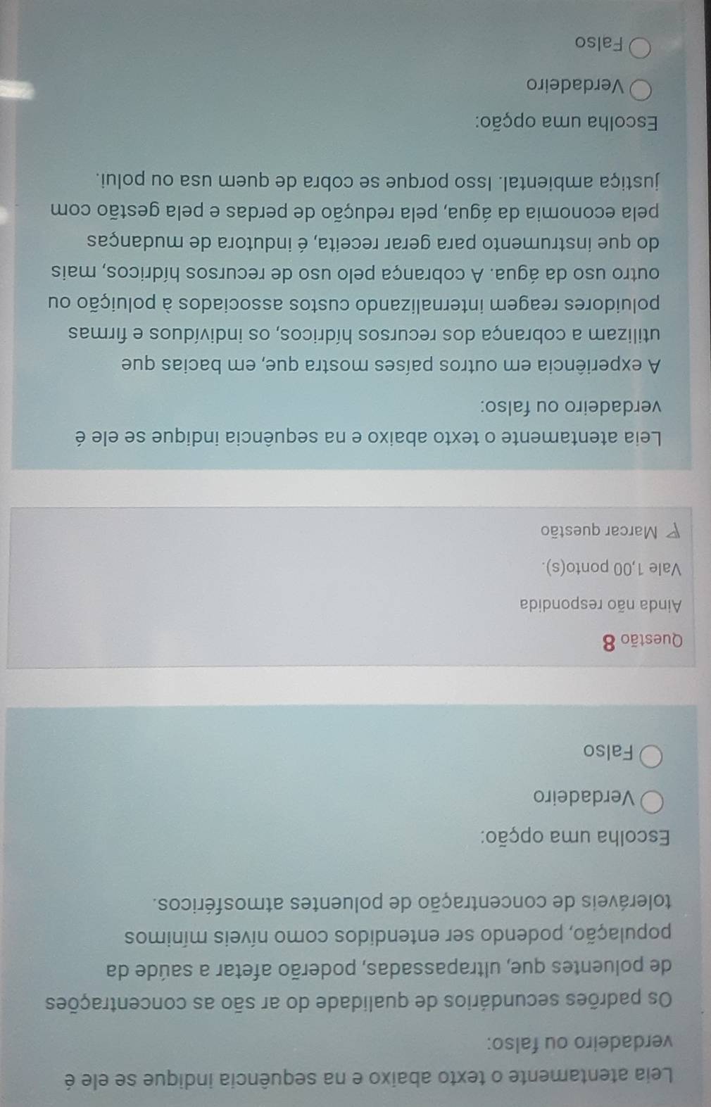Leia atentamente o texto abaixo e na sequência indique se ele é
verdadeiro ou falso:
Os padrões secundários de qualidade do ar são as concentrações
de poluentes que, ultrapassadas, poderão afetar a saúde da
população, podendo ser entendidos como níveis mínimos
toleráveis de concentração de poluentes atmosféricos.
Escolha uma opção:
Verdadeiro
Falso
Questão 8
Ainda não respondida
Vale 1,00 ponto(s).
Marcar questão
Leia atentamente o texto abaixo e na sequência indique se ele é
verdadeiro ou falso:
A experiência em outros países mostra que, em bacias que
utilizam a cobrança dos recursos hídricos, os indivíduos e firmas
poluidores reagem internalizando custos associados à poluição ou
outro uso da água. A cobrança pelo uso de recursos hídricos, mais
do que instrumento para gerar receita, é indutora de mudanças
pela economia da água, pela redução de perdas e pela gestão com
justiça ambiental. Isso porque se cobra de quem usa ou polui.
Escolha uma opção:
Verdadeiro
Falso