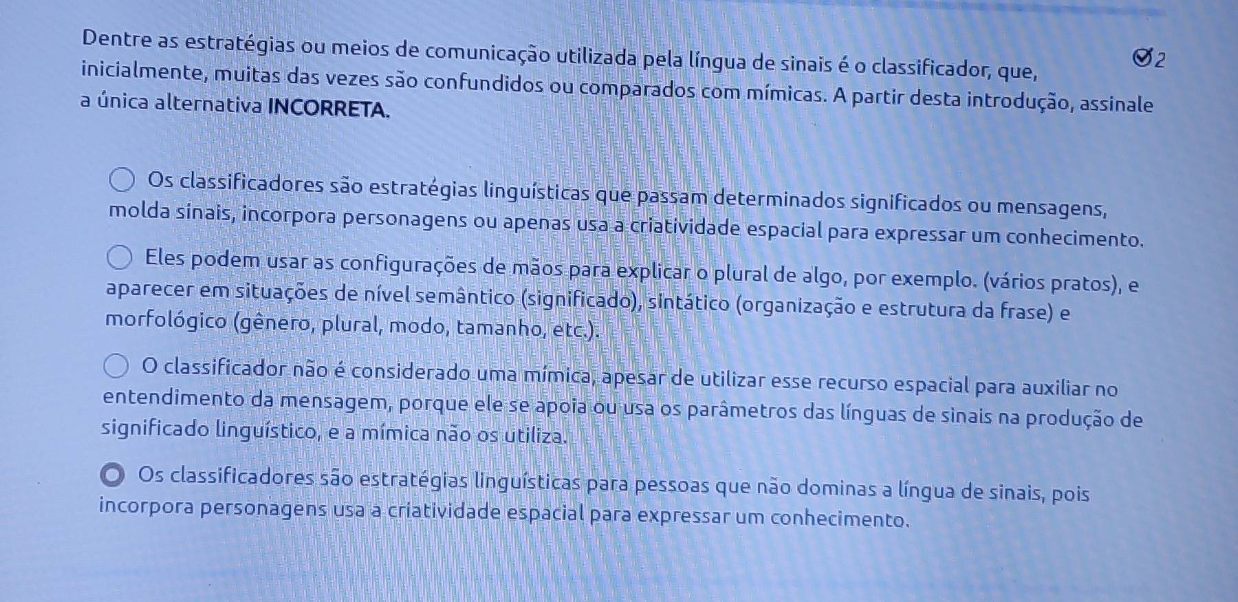 Dentre as estratégias ou meios de comunicação utilizada pela língua de sinais é o classificador, que,
inicialmente, muitas das vezes são confundidos ou comparados com mímicas. A partir desta introdução, assinale
a única alternativa INCORRETA.
Os classificadores são estratégias linguísticas que passam determinados significados ou mensagens,
molda sinais, incorpora personagens ou apenas usa a criatividade espacial para expressar um conhecimento.
Eles podem usar as configurações de mãos para explicar o plural de algo, por exemplo. (vários pratos), e
aparecer em situações de nível semântico (significado), sintático (organização e estrutura da frase) e
morfológico (gênero, plural, modo, tamanho, etc.).
O classificador não é considerado uma mímica, apesar de utilizar esse recurso espacial para auxiliar no
entendimento da mensagem, porque ele se apoia ou usa os parâmetros das línguas de sinais na produção de
significado linguístico, e a mímica não os utiliza.
O Os classificadores são estratégias linguísticas para pessoas que não dominas a língua de sinais, pois
incorpora personagens usa a criatividade espacial para expressar um conhecimento.