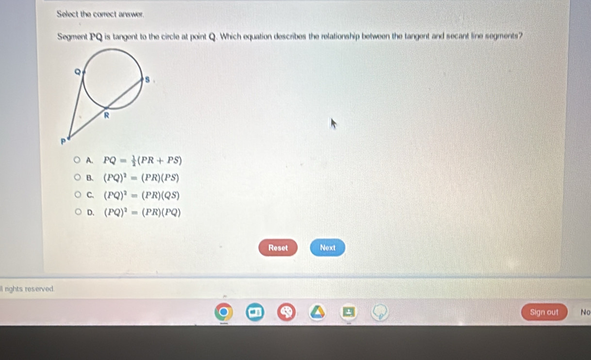 Select the correct answer.
Segment PQ is tangent to the circle at point Q. Which equation describes the relationship between the tangent and secant line segments?
A. PQ= 1/2 (PR+PS)
B. (PQ)^2=(PR)(PS)
C、 (PQ)^2=(PR)(QS)
D. (PQ)^2=(PR)(PQ)
Reset Next
ll nghts reserved.
Sign out No