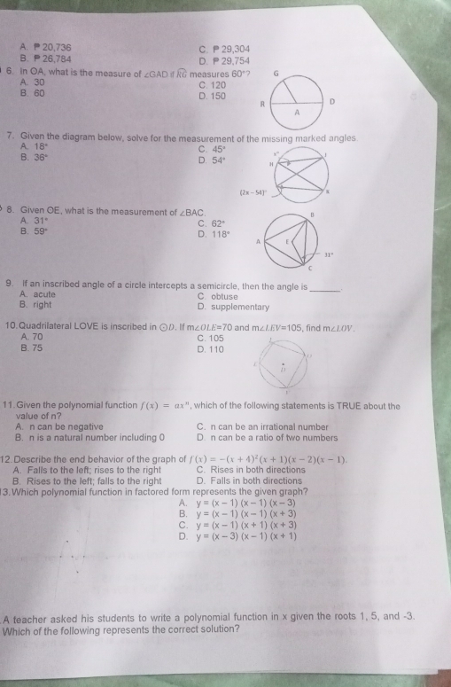 A、P 20,736 C. P 29,304
B.  26,784 D.  29,754
6 In OA, what is the measure of ∠ GAD d widehat RG measures 60° 7 
A. 30 C. 120
B. 60 D. 150 
7. Given the diagram below, solve for the measurement of the missing marked angles
A. 18°
C. 45°
D. 54°
B. 36°
8. Given OE, what is the measurement of ∠ BAC
A. 31° C. 62°
D. 118°
B. 59°
_
9. If an inscribed angle of a circle intercepts a semicircle, then the angle is
A. acute C. obtuse
B. right D. supplementary
10 Quadrilateral LOVE is inscribed in odot D. If m∠ OLE=70 and m∠ LEV=105 , find m∠ LOV
A. 70 C. 105
B. 75 D. 110
11. Given the polynomial function f(x)=ax^n , which of the following statements is TRUE about the
value of n?
A. n can be negative C. n can be an irrational number
B. n is a natural number including 0 D. n can be a ratio of two numbers
12. Describe the end behavior of the graph of f(x)=-(x+4)^2(x+1)(x-2)(x-1).
A. Falls to the left; rises to the right C. Rises in both directions
B. Rises to the left: falls to the right D. Falls in both directions
3.Which polynomial function in factored form represents the given graph?
A. y=(x-1)(x-1)(x-3)
B. y=(x-1)(x-1)(x+3)
C. y=(x-1)(x+1)(x+3)
D. y=(x-3)(x-1)(x+1)
A teacher asked his students to write a polynomial function in x given the roots 1, 5, and -3.
Which of the following represents the correct solution?
