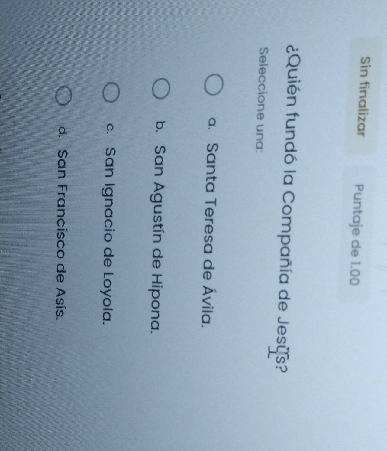 Sin finalizar Puntaje de 1.00
¿Quién fundó la Compañía de Jesus?
Seleccione una:
a. Santa Teresa de Ávila.
b. San Agustín de Hipona.
c. San Ignacio de Loyola.
d. San Francisco de Asís.