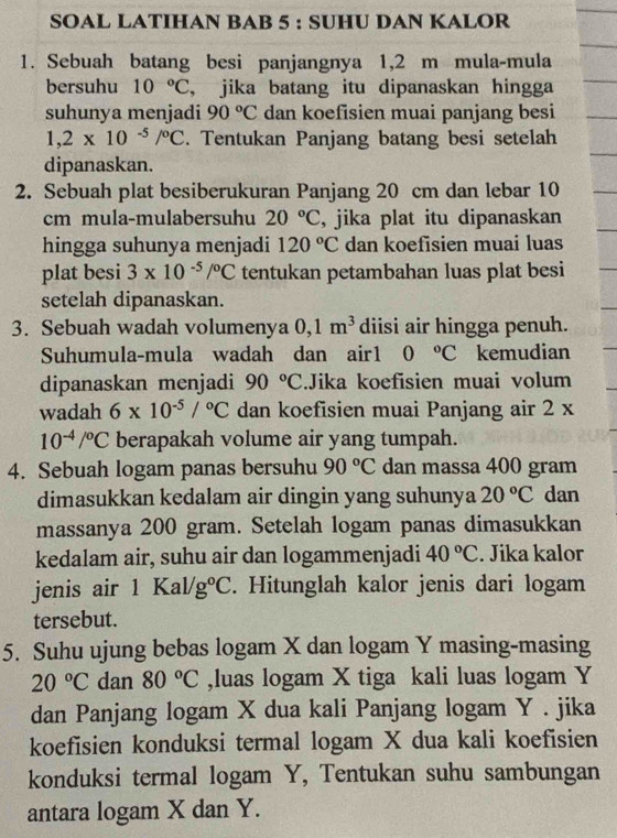 SOAL LATIHAN BAB 5 : SUHU DAN KALOR
1. Sebuah batang besi panjangnya 1,2 m mula-mula
bersuhu 10°C , jika batang itu dipanaskan hingga
suhunya menjadi 90°C dan koefisien muai panjang besi
1,2* 10^(-5)/^circ C. Tentukan Panjang batang besi setelah
dipanaskan.
2. Sebuah plat besiberukuran Panjang 20 cm dan lebar 10
cm mula-mulabersuhu 20°C , jika plat itu dipanaskan
hingga suhunya menjadi 120°C dan koefisien muai luas
plat besi 3* 10^(-5)/^circ C tentukan petambahan luas plat besi
setelah dipanaskan.
3. Sebuah wadah volumenya 0,1m^3 diisi air hingga penuh.
Suhumula-mula wadah dan air1 0°C kemudian
dipanaskan menjadi 90°C.Jika koefisien muai volum
wadah 6* 10^(-5)/^circ C dan koefisien muai Panjang air 2 x
10^(-4)/^circ C berapakah volume air yang tumpah.
4. Sebuah logam panas bersuhu 90°C dan massa 400 gram
dimasukkan kedalam air dingin yang suhunya 20°C dan
massanya 200 gram. Setelah logam panas dimasukkan
kedalam air, suhu air dan logammenjadi 40°C. Jika kalor
jenis air 1Kal/g°C. Hitunglah kalor jenis dari logam
tersebut.
5. Suhu ujung bebas logam X dan logam Y masing-masing
20°C dan 80°C ,luas logam X tiga kali luas logam Y
dan Panjang logam X dua kali Panjang logam Y . jika
koefisien konduksi termal logam X dua kali koefisien
konduksi termal logam Y, Tentukan suhu sambungan
antara logam X dan Y.