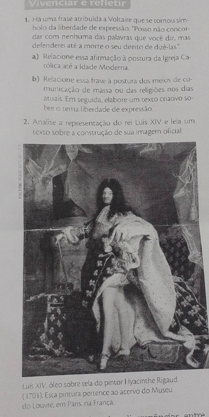 Vivenciar e refletir 
1. Há uma frase atribuída a Voltaire que se tornou sím- 
bolo da liberdade de expressão: "Posso não concor- 
dar com nenhuma das palavras que você diz, mas 
defenderei até a morte o seu direito de dizê-las.''. 
a) Relacione essa afirmação à postura da Igreja Ca 
tólica até a Idade Moderna. 
b) Relacione essa frase à postura dos meios de co- 
municação de massa ou das religiões nos dias 
atuais. Em seguida, elabore um texto criativo so- 
bre o tema liberdade de expressão. 
2. Analise a representação do rei Luís XIV e leia um 
texto sobre a construção de sua imagem oficial: 
Luís XIV, óleo sobre tela do pintor Hyacinthe R 
(1701). Esta pintura pertence ao acervo do Museu 
do Louvre, em Paris, na França.