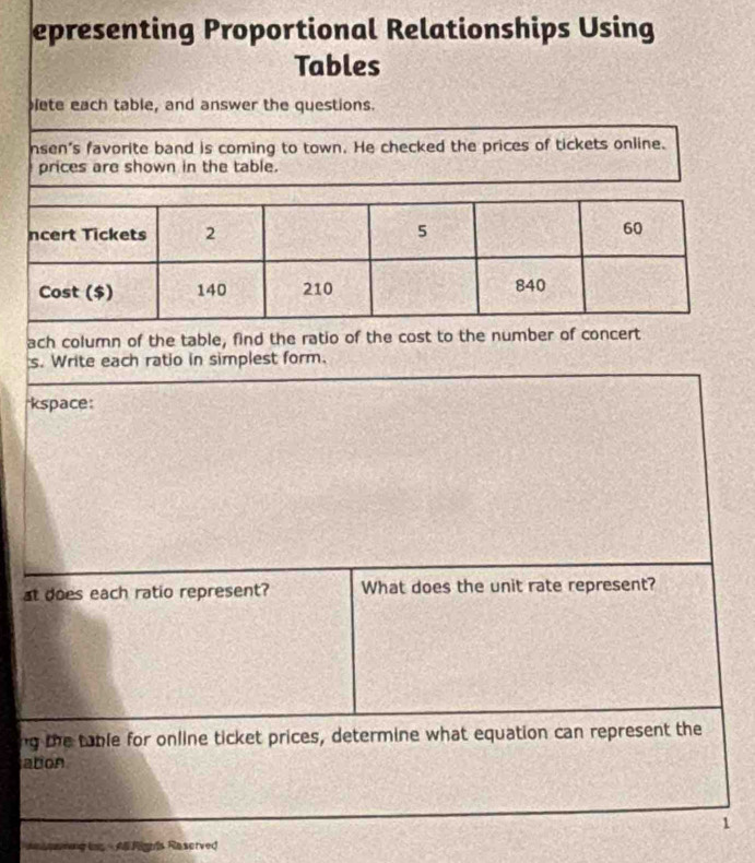 epresenting Proportional Relationships Using 
Tables 
lete each table, and answer the questions. 
nsen's favorite band is coming to town. He checked the prices of tickets online. 
prices are shown in the table. 
ach column of the table, find the ratio of the cost to the number of concert 
s. Write each ratio in simplest form. 
*kspace: 
at does each ratio represent? What does the unit rate represent? 
ng the table for online ticket prices, determine what equation can represent the 
abon 
1 
eg ls - A Rignis Raserved