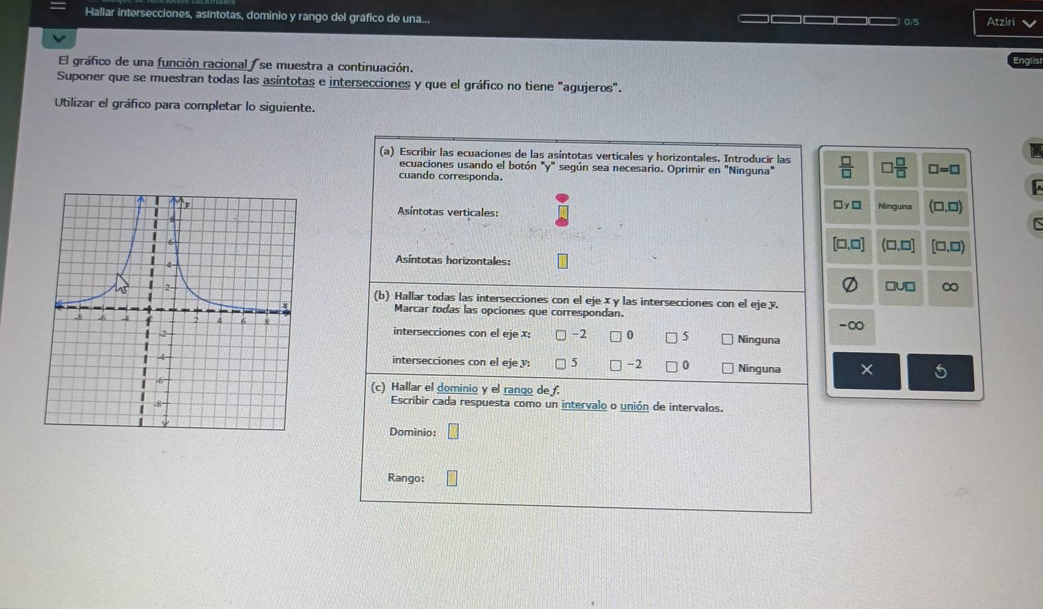 Hallar intersecciones, asíntotas, dominio y rango del gráfico de una... 0/5 Atziri
El gráfico de una función racional se muestra a continuación.
Englist
Suponer que se muestran todas las asíntotas e intersecciones y que el gráfico no tiene "agujeros".
Utilizar el gráfico para completar lo siguiente.
(a) Escribir las ecuaciones de las asíntotas verticales y horizontales. Introducir las  □ /□   □  □ /□   □ =□
ecuaciones usando el botón "y" según sea necesario. Oprimir en "Ninguna"
cuando corresponda.
Ninguna
□ y ì
Asíntotas verticales:
□,□
Asíntotas horizontales: (□,□]
□U□ ∞
(b) Hallar todas las intersecciones con el ejex y las intersecciones con el eje y.
Marcar todas las opciones que correspondan.
-∞
intersecciones con el eje x : -2 0 5 Ninguna
intersecciones con el eje : -2 0 Ninguna
(c) Hallar el dominio y el rango de f.
Escribir cada respuesta como un intervalo o unión de intervalos.
Dominio: wedge
Rango: