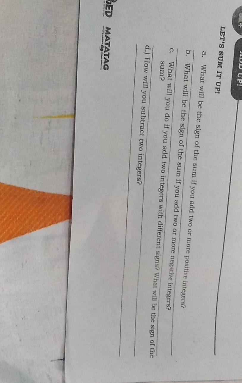 LET'S SUM IT UP! 
_a. What will be the sign of the sum if you add two or more positive integers? 
_b. What will be the sign of the sum if you add two or more negative integers? 
sum? 
_ 
c. What will you do if you add two integers with different signs? What will be the sign of the 
_ 
d.) How will you subtract two integers? 
ED MATATAG