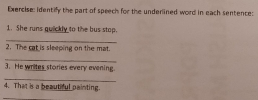 Identify the part of speech for the underlined word in each sentence: 
1. She runs quickly to the bus stop. 
_ 
2. The cat is sleeping on the mat. 
_ 
3. He writes stories every evening. 
_ 
4. That is a beautiful painting. 
_