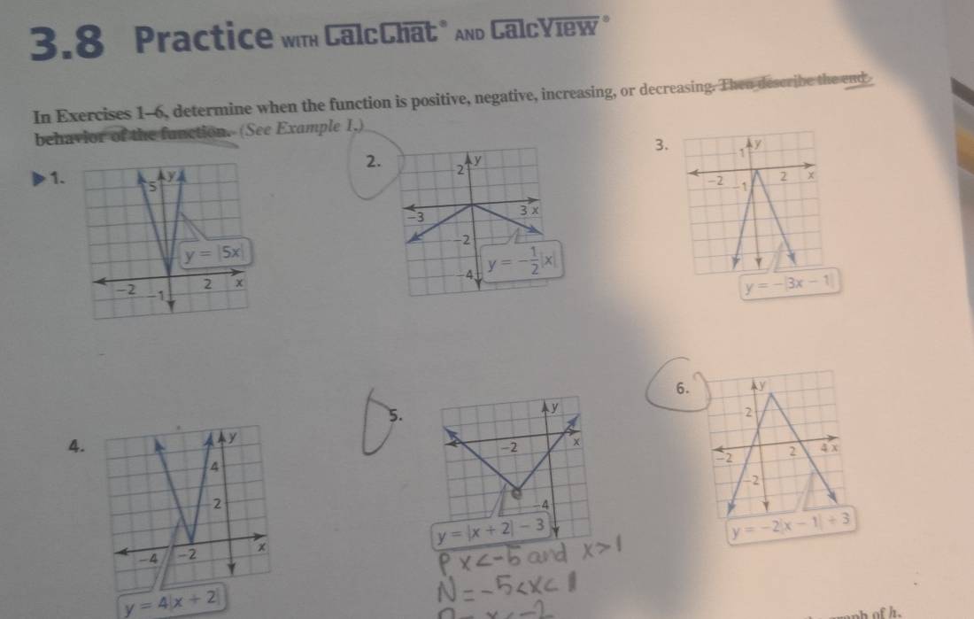 3.8 Practice wm CalcChat" And CalcYiew "
In Exercises 1-6, determine when the function is positive, negative, increasing, or decreasing. Then describe the end
behavior of the function. (See Example 1,)
3. 1 y
2. 2
1.
-2 -1
y=-|3x-1|
6. ay
5.
2
4.
-2 2 4 x
-2
y=-2|x-1|+3
y=4|x+2|