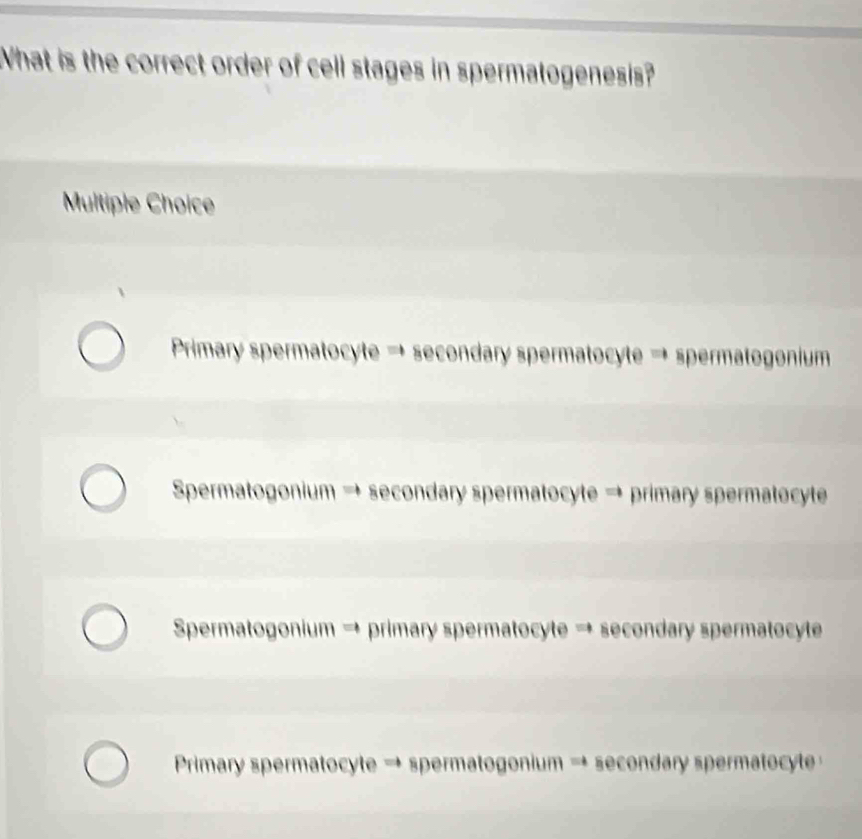 What is the correct order of cell stages in spermatogenesis?
Multiple Choice
Primary spermatocyte → secondary spermatocyte → spermatogonium
Spermatogonium → secondary spermatocyte → primary spermatocyte
Spermatogonium → primary spermatocyte → secondary spermatocyte
Primary spermatocyte → spermatogonium → secondary spermatocyte