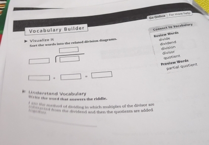 Go Oeina For more help 
Vocabulary Builder 
Connect to Vocabulary 
Review Words 
Visualize It Sort the words into the related division diagrams. divide 
dividend division 
_  
divisor 
overline  □
□ +□ =□ Preview Words quotient 
partial quotient 
Understand Vocabulary 
Writs the word that answers the riddle. 
t l ts methed of dividing in which multiples of the divisor are 
fm the dividend and then the quotients are added