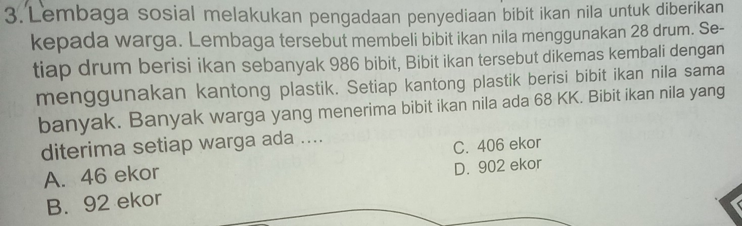 Lembaga sosial melakukan pengadaan penyediaan bibit ikan nila untuk diberikan
kepada warga. Lembaga tersebut membeli bibit ikan nila menggunakan 28 drum. Se-
tiap drum berisi ikan sebanyak 986 bibit, Bibit ikan tersebut dikemas kembali dengan
menggunakan kantong plastik. Setiap kantong plastik berisi bibit ikan nila sama
banyak. Banyak warga yang menerima bibit ikan nila ada 68 KK. Bibit ikan nila yang
diterima setiap warga ada ....
C. 406 ekor
A. 46 ekor
D. 902 ekor
B. 92 ekor