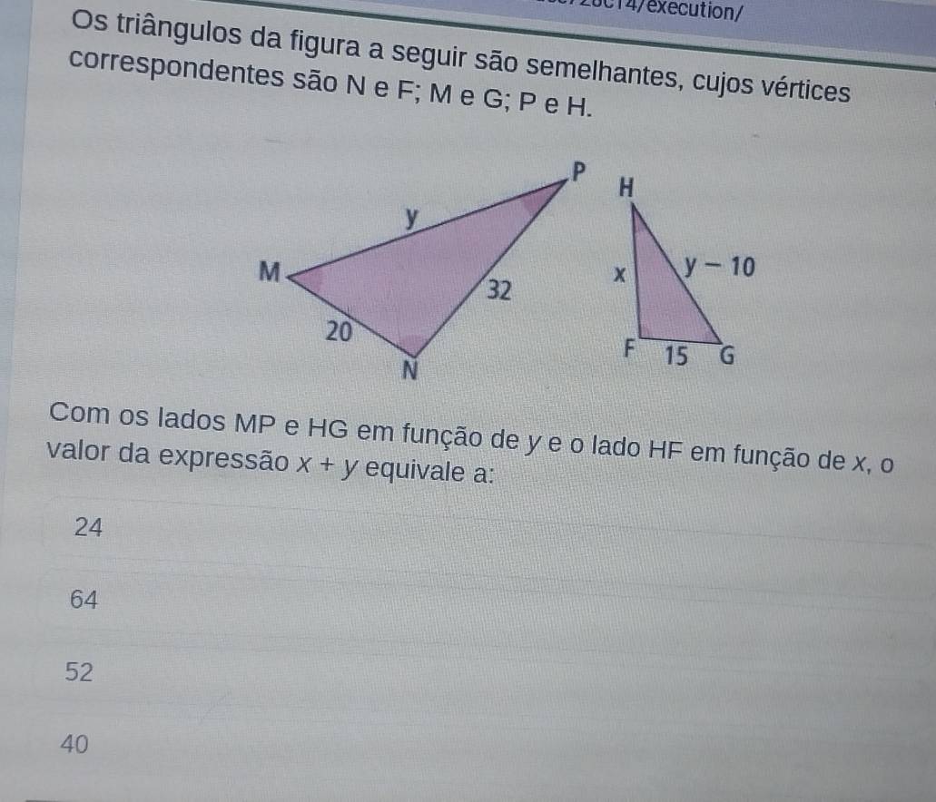 28c14/execution/
Os triângulos da figura a seguir são semelhantes, cujos vértices
correspondentes são N e F; M e G; P e H.
Com os lados MP e HG em função de y e o lado HF em função de x, o
valor da expressão x+y equivale a:
24
64
52
40