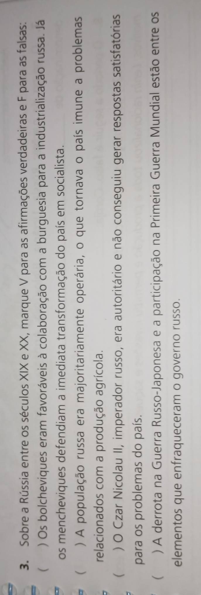 Sobre a Rússia entre os séculos XIX e XX, marque V para as afirmações verdadeiras e F para as falsas:
( ) Os bolcheviques eram favoráveis à colaboração com a burguesia para a industrialização russa. Já
os mencheviques defendiam a imediata transformação do país em socialista.
( ) A população russa era majoritariamente operária, o que tornava o país imune a problemas
relacionados com a produção agrícola.
( ) O Czar Nicolau II, imperador russo, era autoritário e não conseguiu gerar respostas satisfatórias
para os problemas do país.
( ) A derrota na Guerra Russo-Japonesa e a participação na Primeira Guerra Mundial estão entre os
elementos que enfraqueceram o governo russo.