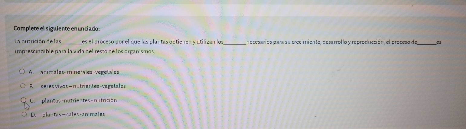 Complete el siguiente enunciado:
La nutrición de las_ es el proceso por el que las plantas obtienen y utilizan los_ necesarios para su crecimiento, desarrollo y reproducción, el proceso de_ es
imprescindible para la vida del resto de los organismos.
A. animales- minerales -vegetales
B. seres vivos—nutrientes -vegetales
C. plantas -nutrientes - nutrición
D. plantas—sales-animales