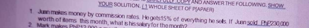 UAKLFULLY .COPY AND ANSWER THE FOLLOWING. SHOW 
YOUR SOLUTION. (1 WHOLE SHEET OF P[APAER) 
1. Juan makes money by commission rates. He gets15% of everything he sells. If Juan sold PhP230,000
worth of items this month, what is hissalary for the month? 
2 Mark makes PhP12 n