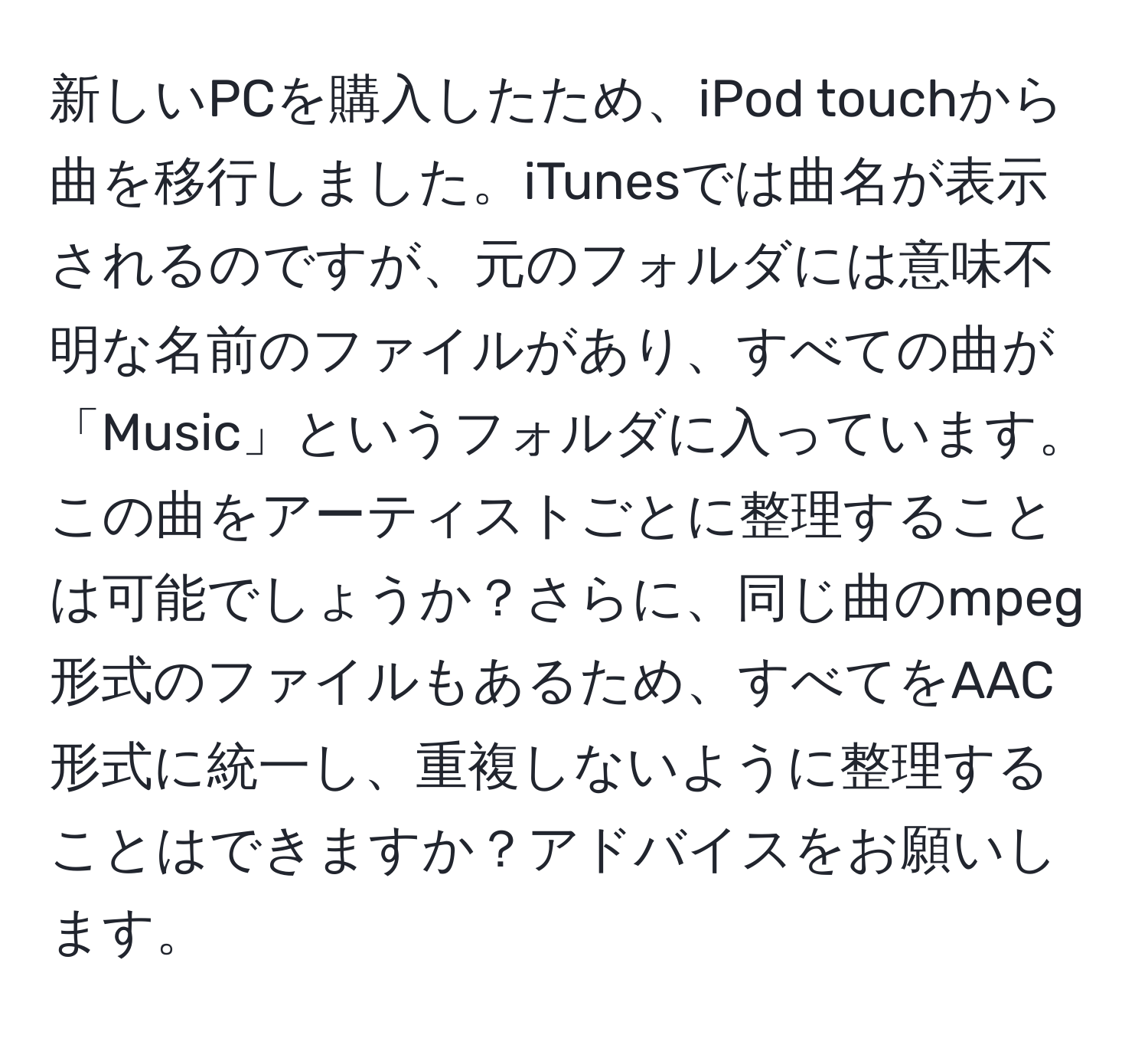 新しいPCを購入したため、iPod touchから曲を移行しました。iTunesでは曲名が表示されるのですが、元のフォルダには意味不明な名前のファイルがあり、すべての曲が「Music」というフォルダに入っています。この曲をアーティストごとに整理することは可能でしょうか？さらに、同じ曲のmpeg形式のファイルもあるため、すべてをAAC形式に統一し、重複しないように整理することはできますか？アドバイスをお願いします。