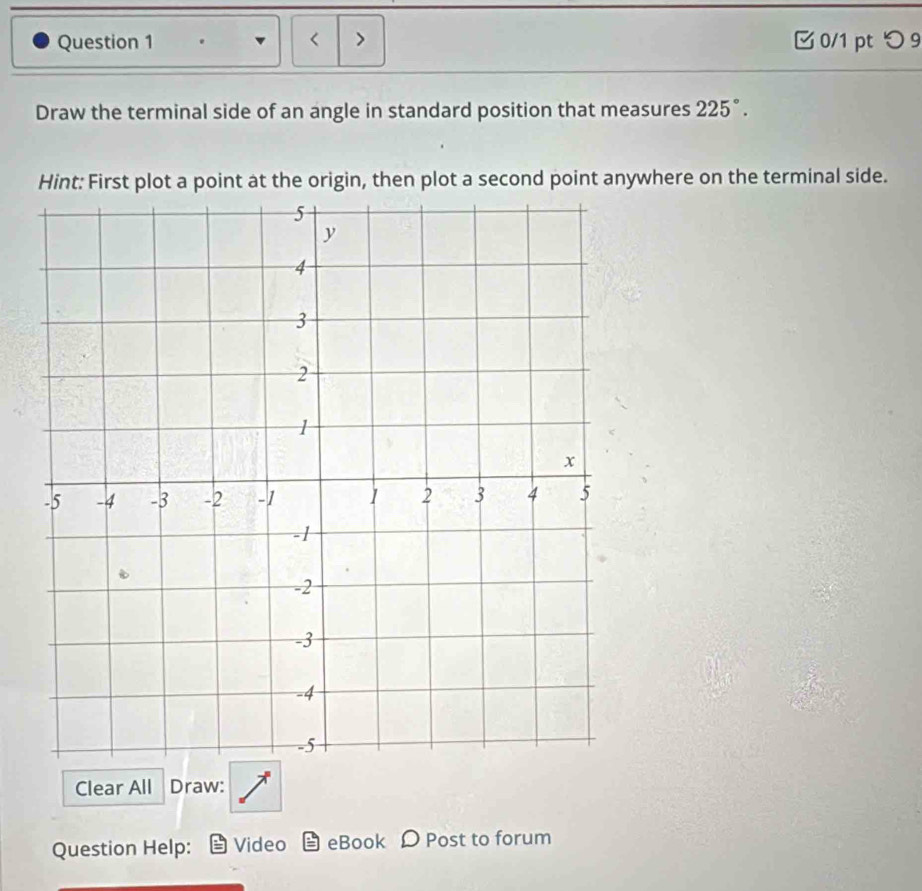 < > 0/1 pt つ 9 
Draw the terminal side of an angle in standard position that measures 225°. 
Hint: First plot a point at the origin, then plot a second point anywhere on the terminal side. 
Clear All Draw: 
Question Help: Video eBook D Post to forum