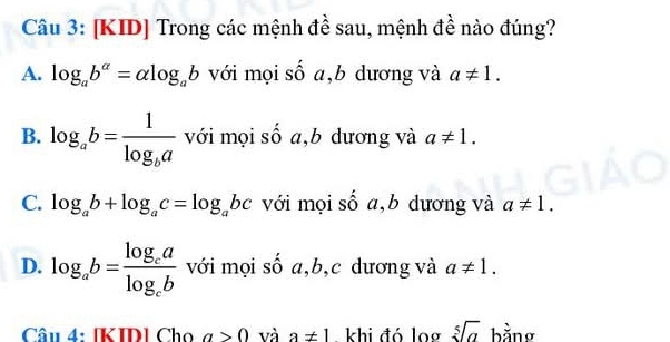 [KID] Trong các mệnh đề sau, mệnh đề nào đúng?
A. log _ab^(alpha)=alpha log _ab với mọi số a,b dương và a!= 1.
B. log _ab=frac 1log _ba với mọi số a,b dương và a!= 1.
C. log _ab+log _ac=log _abc với mọi số a,b dương và a!= 1.
D. log _ab=frac log _calog _cb với mọi số a, b, c dương và a!= 1. 
Câu 4: [KID] Cho a>0 và a!= 1 khi đó log sqrt[5](a) bằng