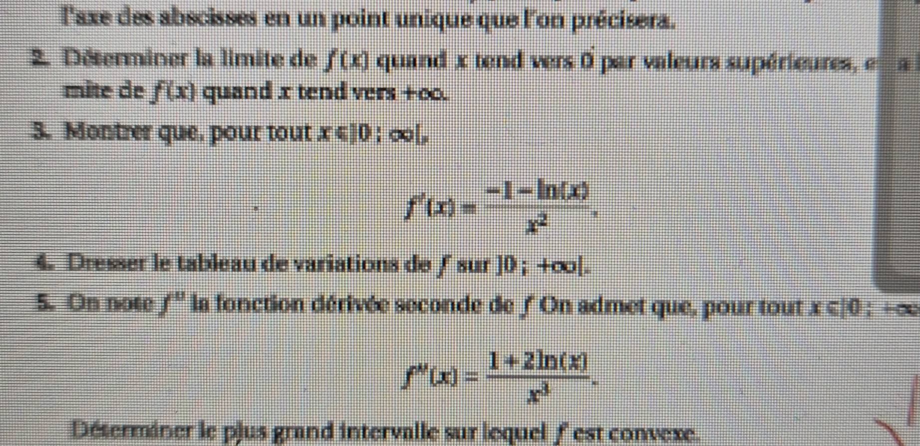 l'axe des abscisses en un point unique que l'on précisera. 
2. Déterminer la limite de f(x) quand x tend vers 0 par valeurs supérieures, en a 
mite de f(x) quand x tend vers +oo. 
3. Montrer que, pour tout x≤slant 10 : ∞[,
f'(x)= (-1-ln (x))/x^2 . 
4. Dresser le tableau de variations de ∫ sur ]0 ; +∞|. 
5. On note f'' la fonction dérivée seconde de 'On admet que, pour tout x∈ |0  10°
f''(x)= (1+2ln (x))/x^3 . 
Déterminer le pjus grand intervalle sur lequel f' est convexe.