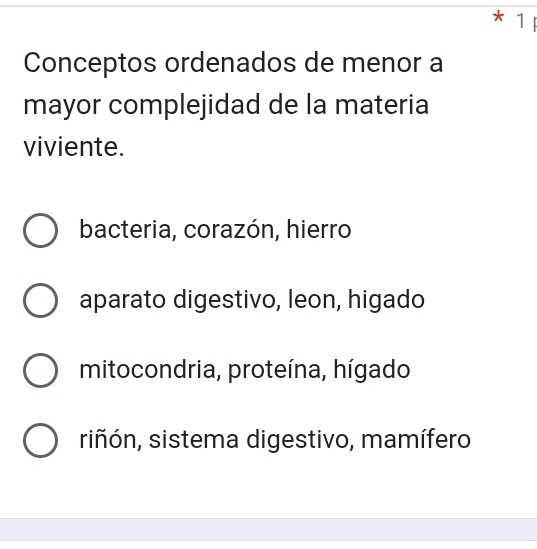 Conceptos ordenados de menor a
mayor complejidad de la materia
viviente.
bacteria, corazón, hierro
aparato digestivo, leon, higado
mitocondria, proteína, hígado
riñón, sistema digestivo, mamífero