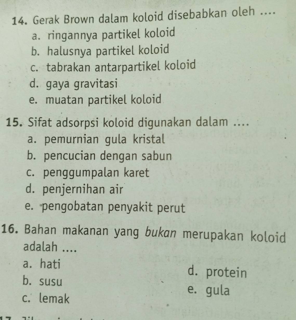 Gerak Brown dalam koloid disebabkan oleh ....
a. ringannya partikel koloid
b. halusnya partikel koloid
c. tabrakan antarpartikel koloid
d. gaya gravitasi
e. muatan partikel koloid
15. Sifat adsorpsi koloid digunakan dalam ....
a. pemurnian gula kristal
b. pencucian dengan sabun
c. penggumpalan karet
d. penjernihan air
e. pengobatan penyakit perut
16. Bahan makanan yang bukan merupakan koloid
adalah ....
a. hati d. protein
b. susu
c. lemak
e. gula