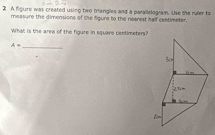 A figure was created using two triangles and a parallelogram. Use the ruler to 
measure the dimensions of the figure to the nearest half centimeter. 
What is the area of the figure in square centimeters? 
_ A=