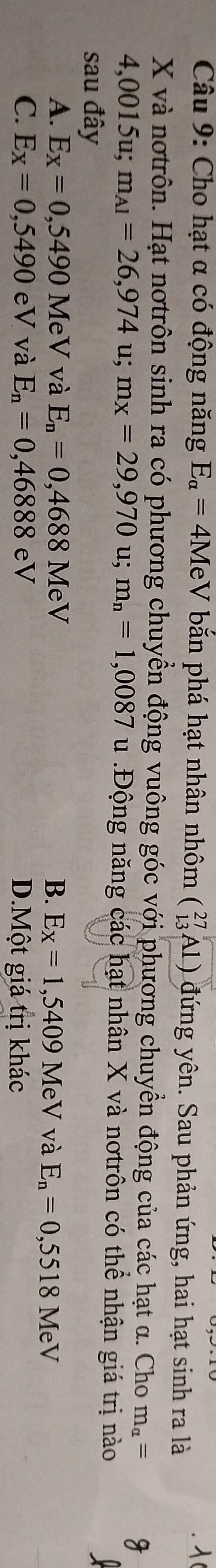 Cho hạt α có động năng E_alpha =4MeV bắăn phá hạt nhân nhôm beginpmatrix 27 13endpmatrix Al) đứng yên. Sau phản ứng, hai hạt sinh ra là
X và nơtrôn. Hạt nơtrôn sinh ra có phương chuyển động vuông góc với phương chuyển động của các hạt α. Cho m_alpha =
4,0015u; m_A1=26,974 u; m_x=29,970u; m_n=1,0087 u :Động năng các hạt nhân X và nơtrôn có thể nhận giá trị nào
sau đây
A. E_X=0,5490 MeV và E_n=0,4688MeV B. E_X=1,5409 MeV và E_n=0,5518MeV
C. E_X=0,5490eV và E_n=0,46888eV D.Một giá trị khác