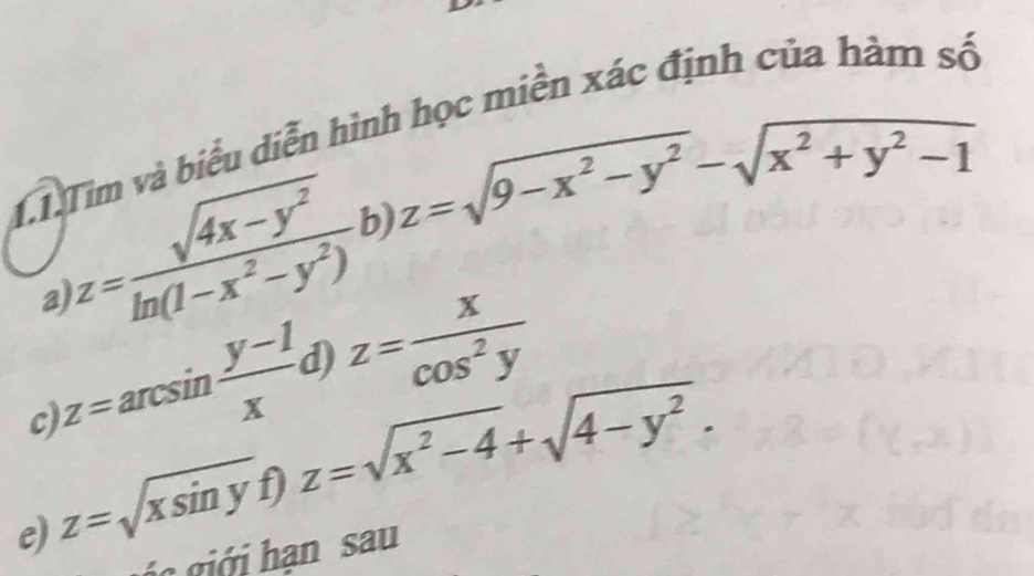 Tim và biểu diễn hình học miền xác định của hàm số 
b) z=sqrt(9-x^2-y^2)-sqrt(x^2+y^2-1)
z= (sqrt(4x-y^2))/ln (1-x^2-y^2)  z= x/cos^2y 
a) 
d) 
nc 
c) 
e) z=sqrt(xsin y) z=sqrt(x^2-4)+sqrt(4-y^2). 
á i ớ i hạn sau