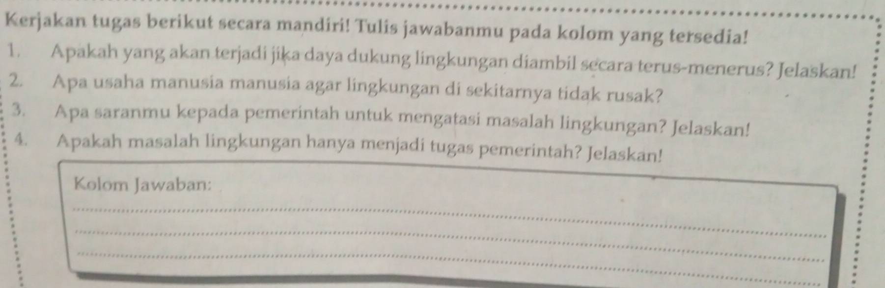 Kerjakan tugas berikut secara mandiri! Tulis jawabanmu pada kolom yang tersedia! 
1. Apakah yang akan terjadi jika daya dukung lingkungan diambil secara terus-menerus? Jelaskan! 
2. Apa usaha manusia manusia agar lingkungan di sekitarnya tidak rusak? 
3. Apa saranmu kepada pemerintah untuk mengatasi masalah lingkungan? Jelaskan! 
4. Apakah masalah lingkungan hanya menjadi tugas pemerintah? Jelaskan! 
Kolom Jawaban: 
_ 
_ 
_