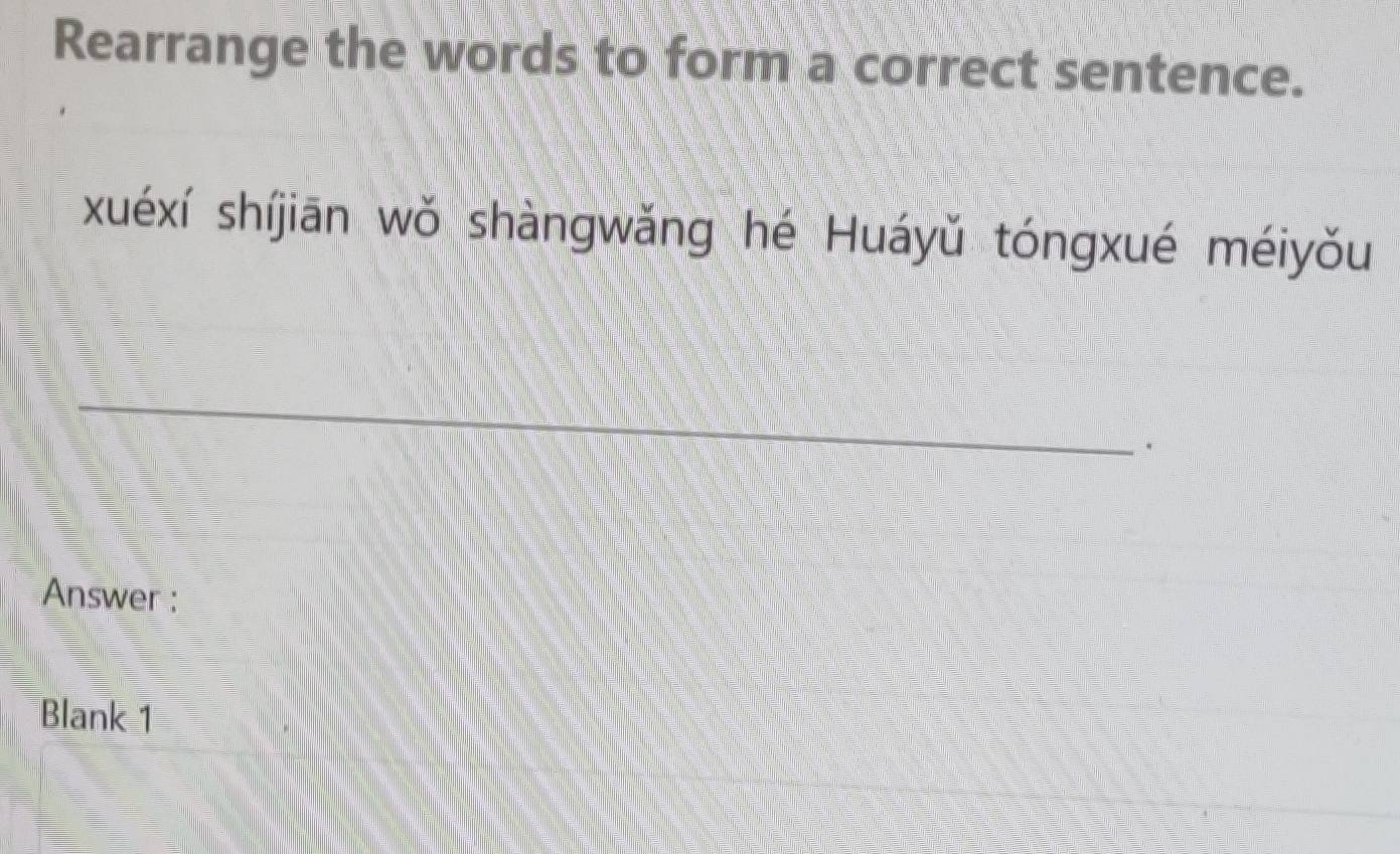 Rearrange the words to form a correct sentence. 
xuéxí shíjiān wǒ shàngwǎng hé Huáyǔ tóngxué méiyǒu 
. 
Answer : 
Blank 1