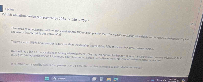 Which situation can be represented by 105x>150+75x ,
square units. What is the value of x?
The area of a rectangle with width x and length 105 units is greater than the area of a rectangle with width x and length 75 units decreased by 150
The value of 105% of a number is greater than the number increased by 75% of the number. What is the number, x?
Rachel has a job at the local paper selling advertisements. She has two options for her pay: Option 1: $105 per advertisement or Option 2: $150
plus $75 per advertisement. How many advertisements. x, does Rachel have to sell for Option 1 to be the better pay for her?
A number increased by 105 is the greater than 75 times the number increased by 150. What is the number?
Search