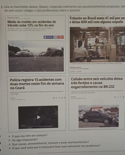 Leia as manchetes abaixo. Depois, responda oralmente aos questionamentos propostos, de 
do com os(as) colegas e o(a) professor(a) sobre o assunto. 
Trânsito no Brasil mata 47 mil por an 
Média de mortes em acidentes de e deixa 400 mil com alguma sequela 
trânsito sobe 12% no fim do ano 

Polícia registra 15 acidentes com Colisão entre seis veículos deixa 
duas mortes neste fim de semana três feridos e causa 
no Ceará engarrafamento na BR-232 
n v óo . 
O que elas têm em comum? 
Há algo impactante? 
Que causas, provavelmente, levaram a esses acontecimentos? 
_ 
O que você acha que é necessário fazer para solucionar tais problemas?