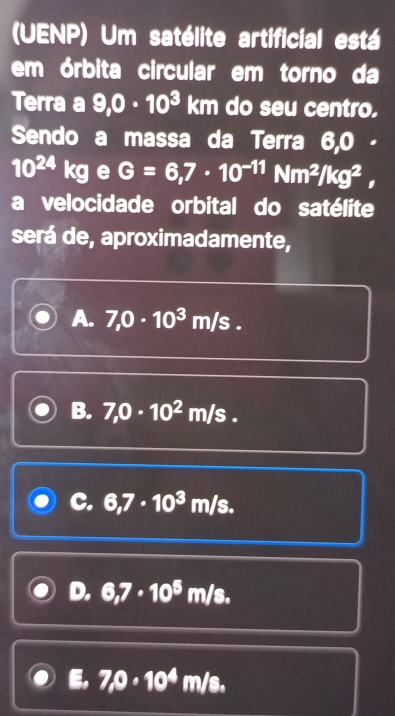 (UENP) Um satélite artificial está
em órbita circular em torno da
Terra a 9,0· 10^3 km do seu centro.
Sendo a massa da Terra 6,0 -
10^(24) kc e G=6,7· 10^(-11)Nm^2/kg^2, 
a velocidade orbital do satélite
será de, aproximadamente,
A. 7,0· 10^3m/s.
B. 7,0· 10^2m/s.
C. 6,7· 10^3m/s.
D. 6,7· 10^5m/s.
E. 7,0· 10^4m/s.