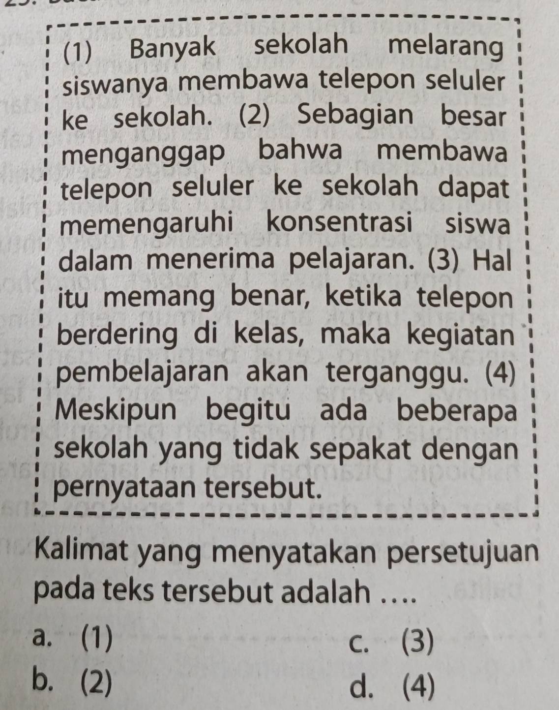 (1) Banyak sekolah melarang
siswanya membawa telepon seluler
ke sekolah. (2) Sebagian besar
menganggap bahwa membawa
telepon seluler ke sekolah dapat
memengaruhi konsentrasi siswa
dalam menerima pelajaran. (3) Hal
itu memang benar, ketika telepon
berdering di kelas, maka kegiatan
pembelajaran akan terganggu. (4)
Meskipun begitu ada beberapa
sekolah yang tidak sepakat dengan
pernyataan tersebut.
Kalimat yang menyatakan persetujuan
pada teks tersebut adalah ….
a. (1) c. (3)
b. (2) d. (4)