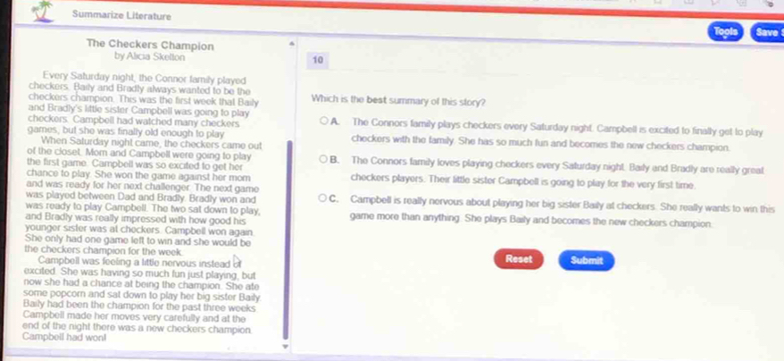 Summarize Literature Save
The Checkers Champion
by Alicia Skellon 10
Every Saturday night, the Connor family played
checkers. Baily and Bradly always wanted to be the
checkers champion. This was the first week that Baily Which is the beat summary of this story?
and Bradly's little sister Campbell was going to play
checkers. Campbell had watched many checkers A. The Connors family plays checkers every Saturday night. Campbell is excited to finally get to play
games, but she was finally old enough to play checkers with the family. She has so much fun and becomes the new checkers champion.
When Saturday night came, the checkers came out
of the closet. Mom and Campbell were going to play
the first game. Campbell was so excited to get her B. The Connors family loves playing checkers every Saturday night. Baily and Bradly are really greal
chance to play. She won the game against her mom checkers players. Their little sister Campbell is going to play for the very first time.
and was ready for her next challenger. The next game
was played between Dad and Bradly. Bradly won and C. Campbell is really nervous about playing her big sister Baily at checkers. She really wants to win this
was ready to play Campbell. The two sat down to play,
and Bradly was really impressed with how good his game more than anything. She plays Baily and becomes the new checkers champion.
younger sister was at checkers. Campbell won again.
She only had one game left to win and she would be
the checkers champion for the week. Reset Submit
Campbell was feeling a little nervous instead of
excited. She was having so much fun just playing, but
now she had a chance at being the champion. She ate
some popcorn and sat down to play her big sister Baily
Baily had been the champion for the past three weeks
Campbell made her moves very carefully and at the
end of the night there was a new checkers champion.
Campbell had won!