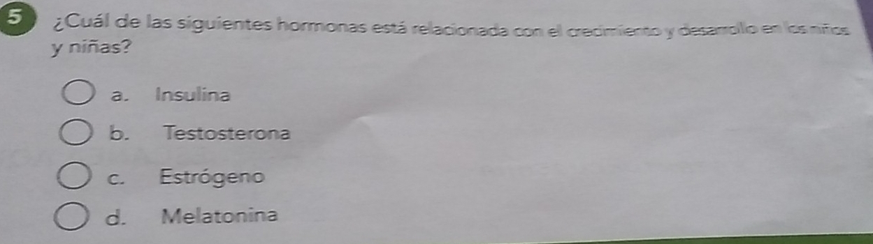 ¿Cuál de las siguientes hormonas está relacionada con el crecimiento y desarrollo en los niños
y niñas?
a. Insulina
b. Testosterona
c. Estrógeno
d. Melatonina