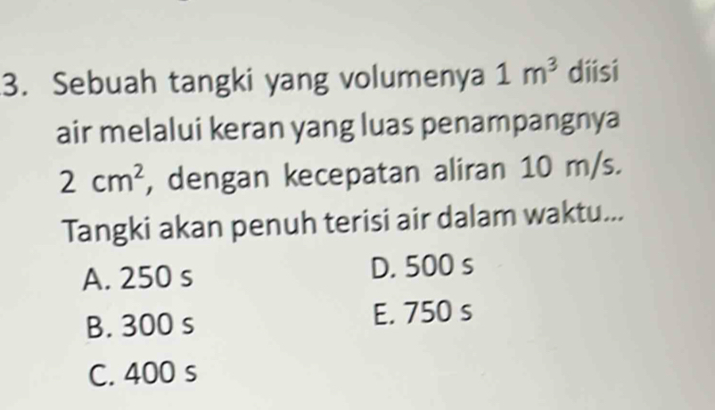 Sebuah tangki yang volumenya 1m^3 diisi
air melalui keran yang luas penampangnya
2cm^2 , dengan kecepatan aliran 10 m/s.
Tangki akan penuh terisi air dalam waktu...
A. 250 s D. 500 s
B. 300 s E. 750 s
C. 400 s