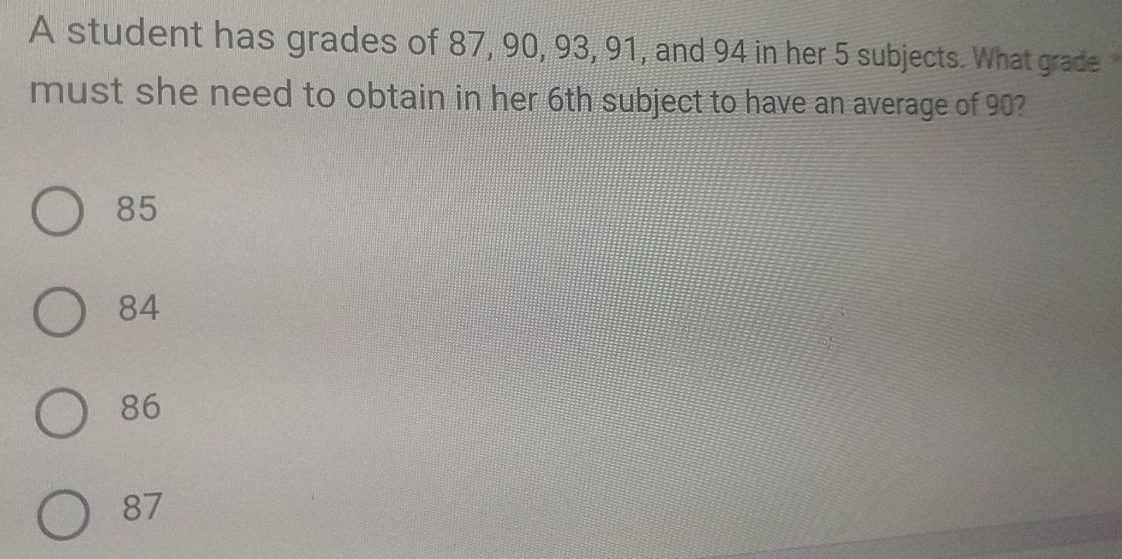 A student has grades of 87, 90, 93, 91, and 94 in her 5 subjects. What grade
must she need to obtain in her 6th subject to have an average of 90?
85
84
86
87